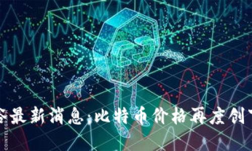 加密货币谷最新消息：比特币价格再度创下历史新高